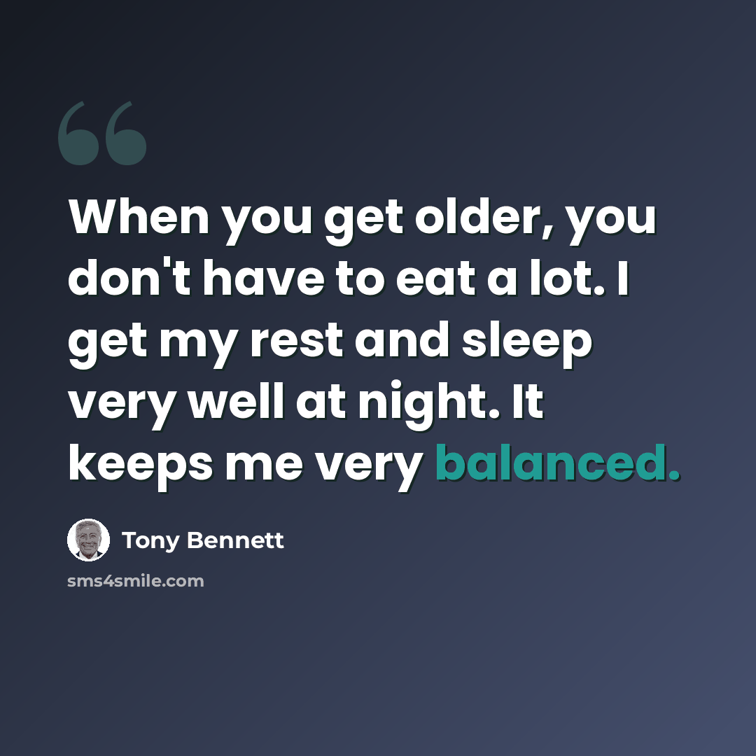 “When you get older, you don't have to eat a lot. I get my rest and sleep very well at night. It keeps me very balanced.” quote by Tony Bennett