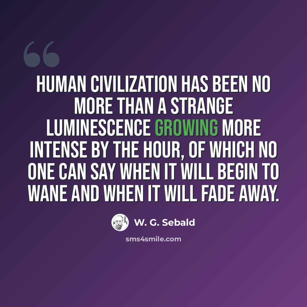 “Human civilization has been no more than a strange luminescence growing more intense by the hour, of which no one can say when it will begin to wane and when it will fade away.” quote by W. G. Sebald
