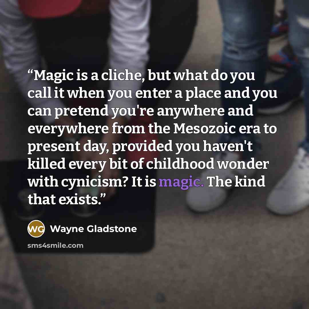 “Magic is a cliche, but what do you call it when you enter a place and you can pretend you're anywhere and everywhere from the Mesozoic era to present day, provided you haven't killed every bit of childhood wonder with cynicism? It is magic. The kind that exists.” quote by Wayne Gladstone