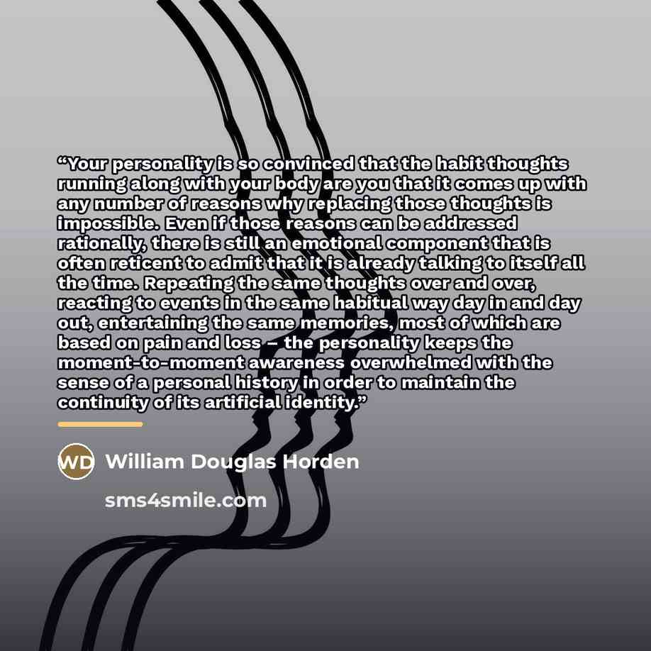 “Your personality is so convinced that the habit thoughts running along with your body are you that it comes up with any number of reasons why replacing those thoughts is impossible. Even if those reasons can be addressed rationally, there is still an emotional component that is often reticent to…” quote by William Douglas Horden
