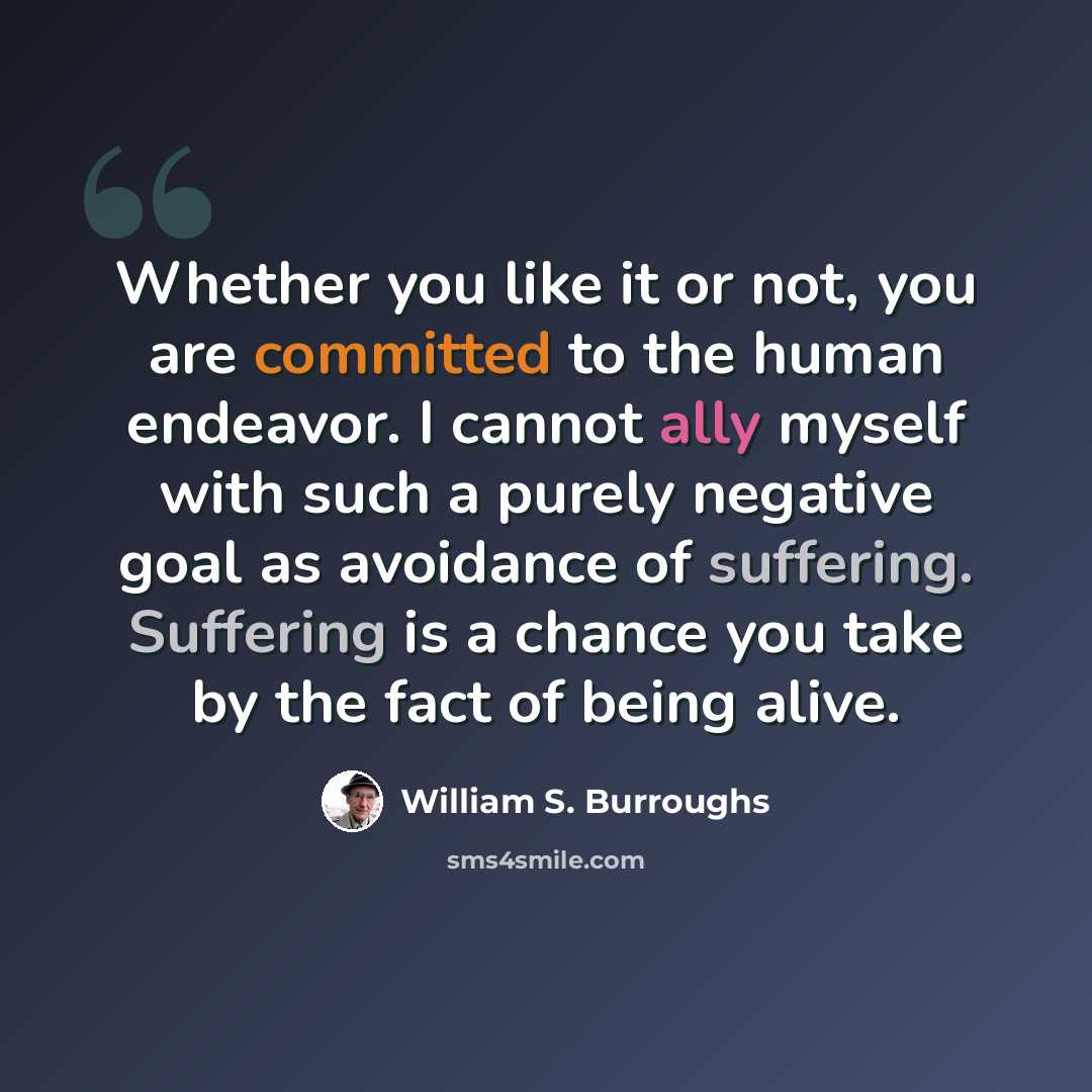 “Whether you like it or not, you are committed to the human endeavor. I cannot ally myself with such a purely negative goal as avoidance of suffering. Suffering is a chance you take by the fact of being alive.” quote by William S. Burroughs