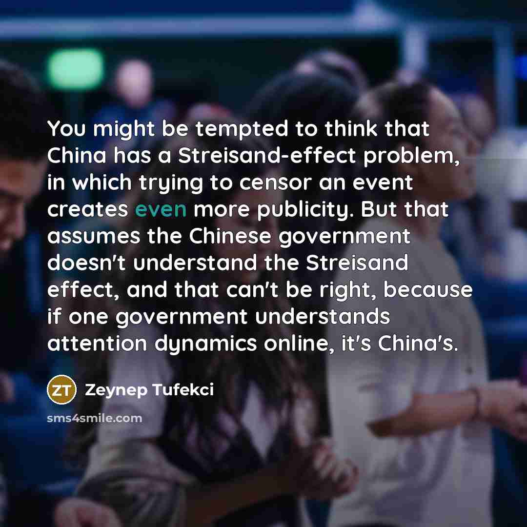 “You might be tempted to think that China has a Streisand-effect problem, in which trying to censor an event creates even more publicity. But that assumes the Chinese government doesn't understand the Streisand effect, and that can't be right, because if one government understands attention…” quote by Zeynep Tufekci