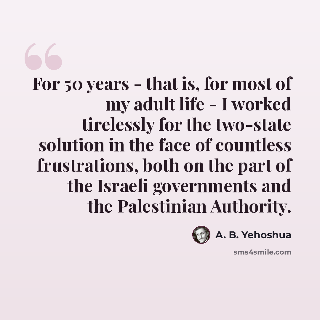 “For 50 years - that is, for most of my adult life - I worked tirelessly for the two-state solution in the face of countless frustrations, both on the part of the Israeli governments and the Palestinian Authority.” quote by A. B. Yehoshua