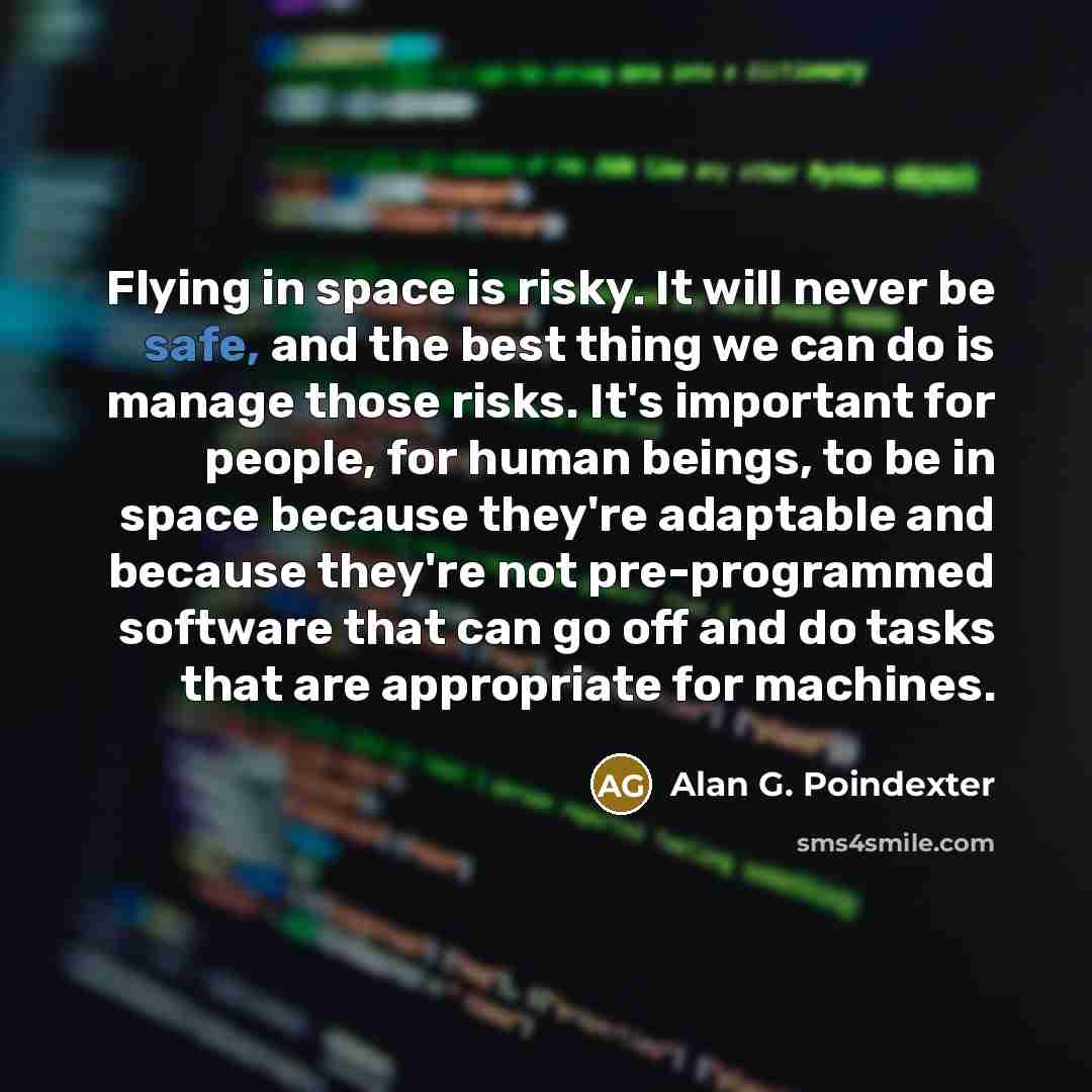 “Flying in space is risky. It will never be safe, and the best thing we can do is manage those risks. It's important for people, for human beings, to be in space because they're adaptable and because they're not pre-programmed software that can go off and do tasks that are appropriate for machines.” quote by Alan G. Poindexter
