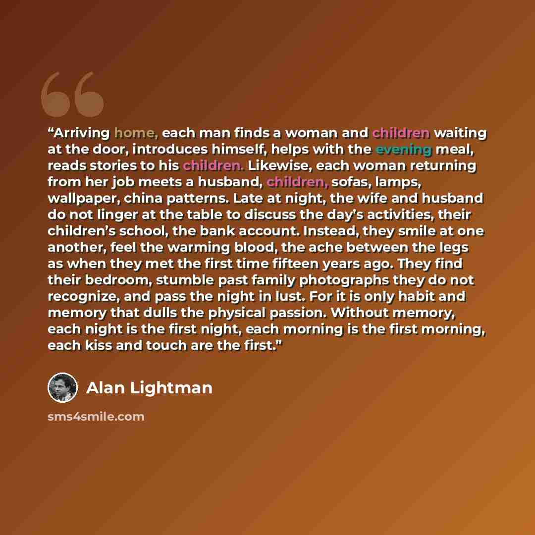 “Arriving home, each man finds a woman and children waiting at the door, introduces himself, helps with the evening meal, reads stories to his children. Likewise, each woman returning from her job meets a husband, children, sofas, lamps, wallpaper, china patterns. Late at night, the wife and…” quote by Alan Lightman