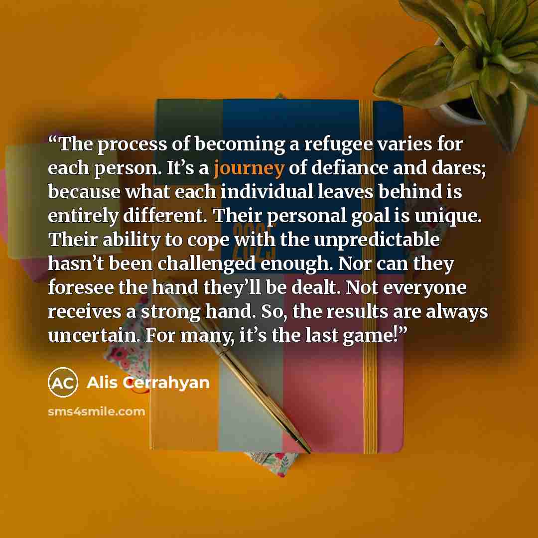 “The process of becoming a refugee varies for each person. It’s a journey of defiance and dares; because what each individual leaves behind is entirely different. Their personal goal is unique. Their ability to cope with the unpredictable hasn’t been challenged enough. Nor can they foresee the hand…” quote by Alis Cerrahyan
