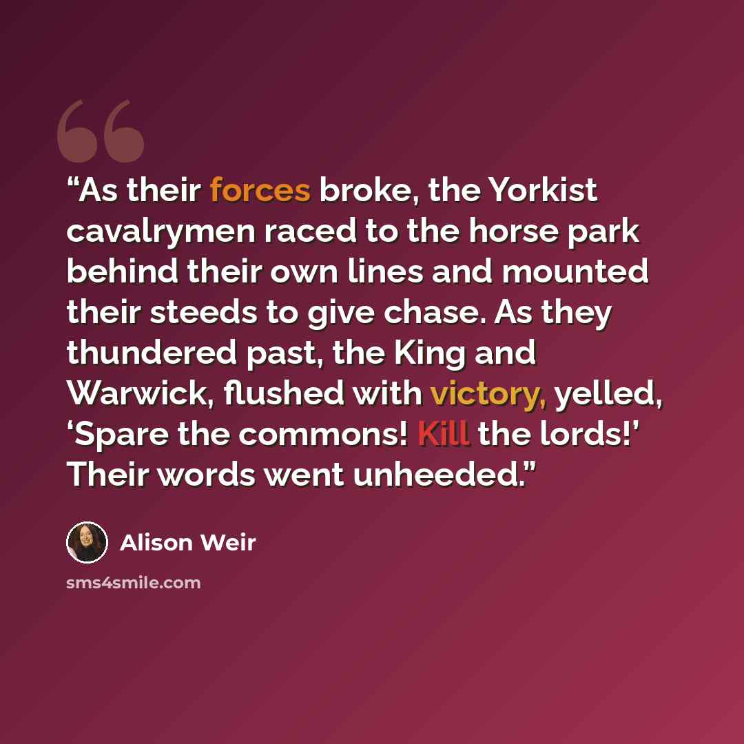 “As their forces broke, the Yorkist cavalrymen raced to the horse park behind their own lines and mounted their steeds to give chase. As they thundered past, the King and Warwick, flushed with victory, yelled, ‘Spare the commons! Kill the lords!’ Their words went unheeded.” quote by Alison Weir