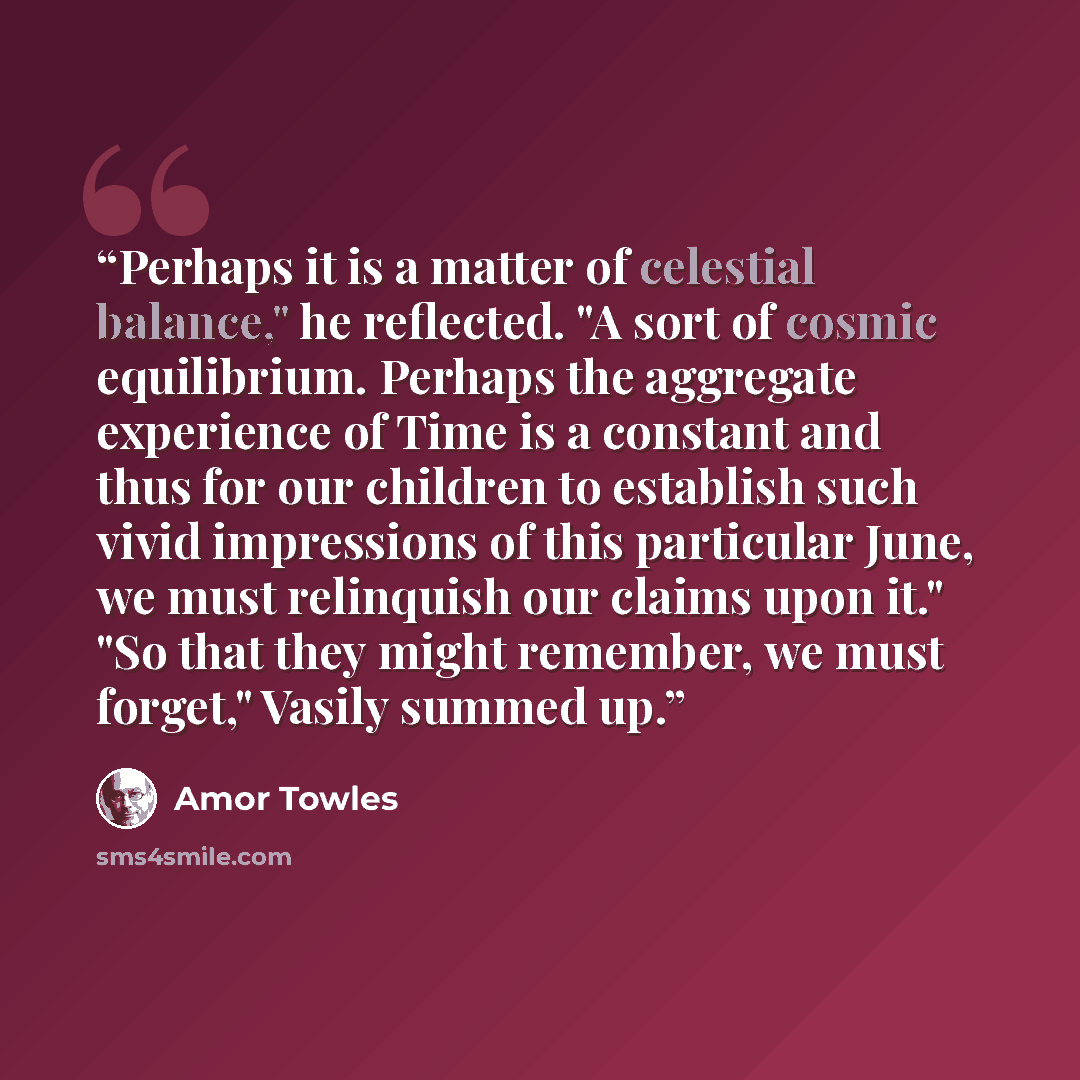 “Perhaps it is a matter of celestial balance," he reflected. "A sort of cosmic equilibrium. Perhaps the aggregate experience of Time is a constant and thus for our children to establish such vivid impressions of this particular June, we must relinquish our claims upon it." "So that they might…” quote by Amor Towles