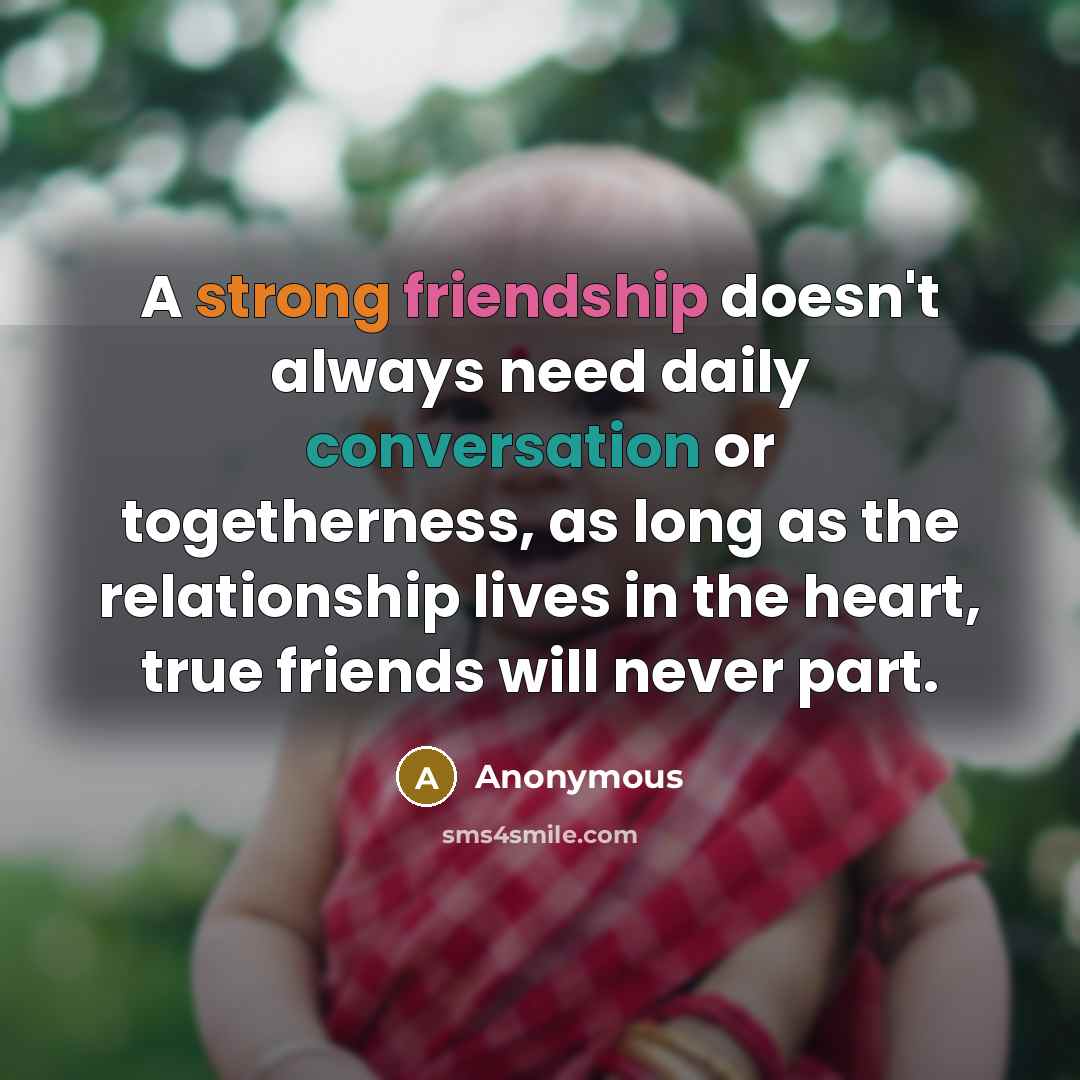“A strong friendship doesn't always need daily conversation or togetherness, as long as the relationship lives in the heart, true friends will never part.” quote by Anonymous