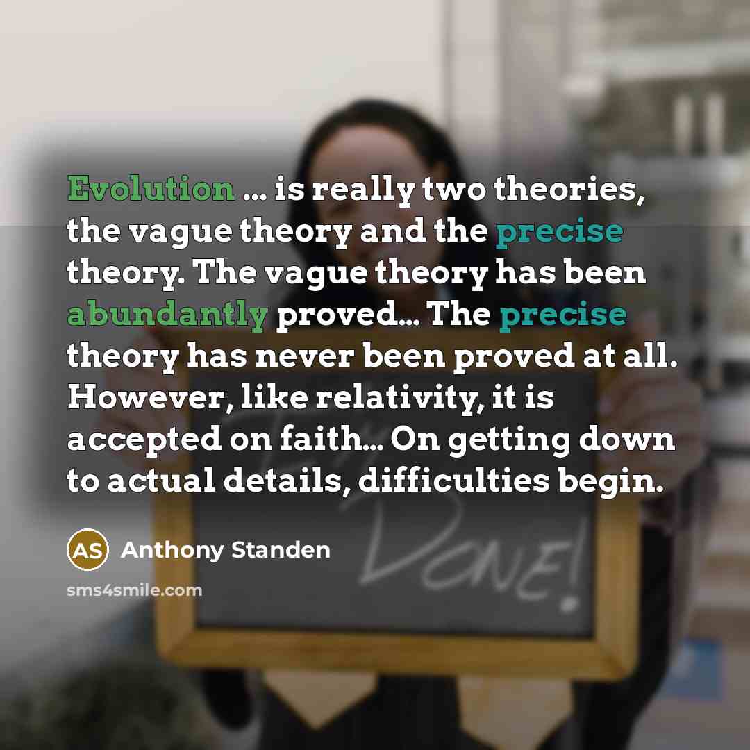 “Evolution ... is really two theories, the vague theory and the precise theory. The vague theory has been abundantly proved… The precise theory has never been proved at all. However, like relativity, it is accepted on faith… On getting down to actual details, difficulties begin.” quote by Anthony Standen