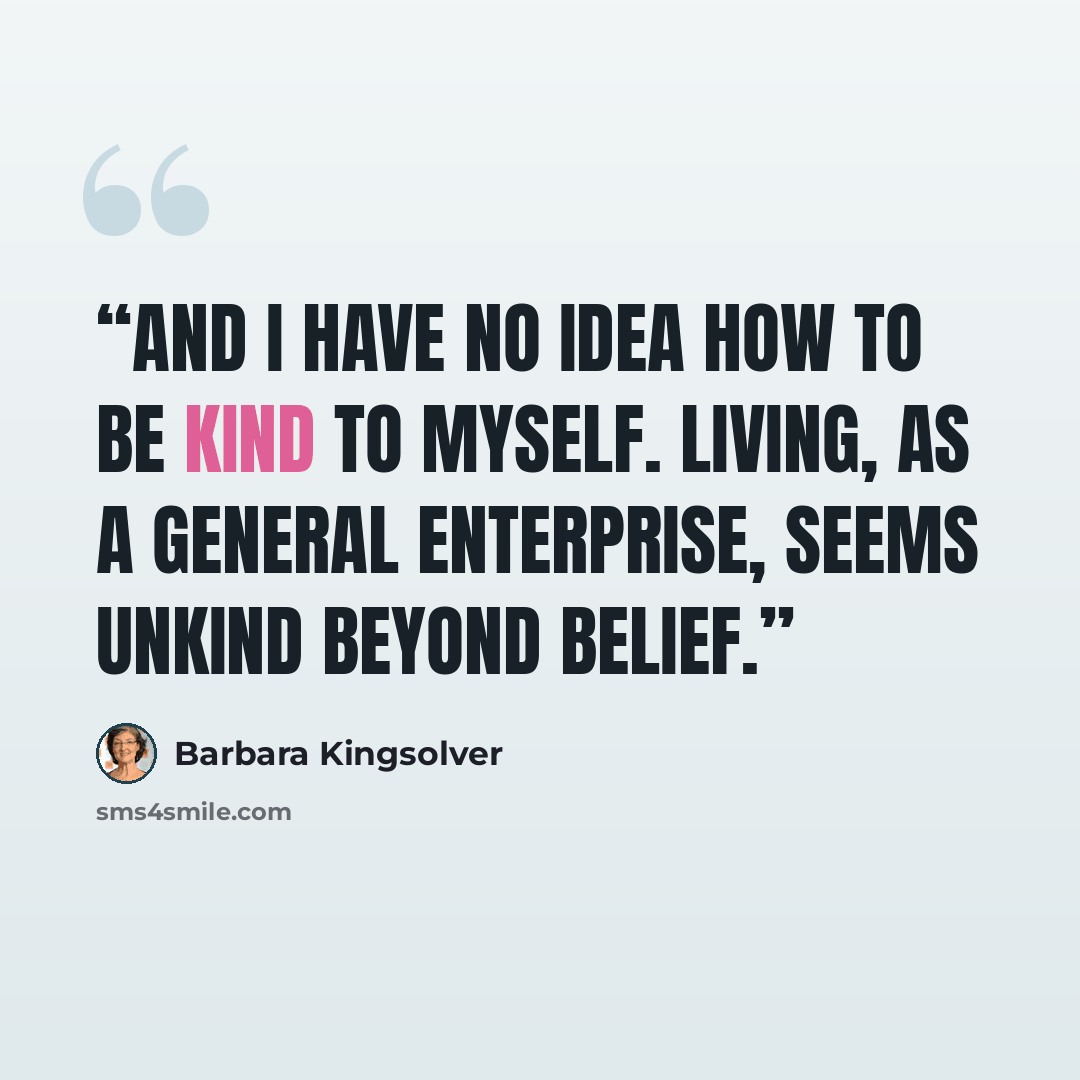“And I have no idea how to be kind to myself. Living, as a general enterprise, seems unkind beyond belief.” quote by Barbara Kingsolver