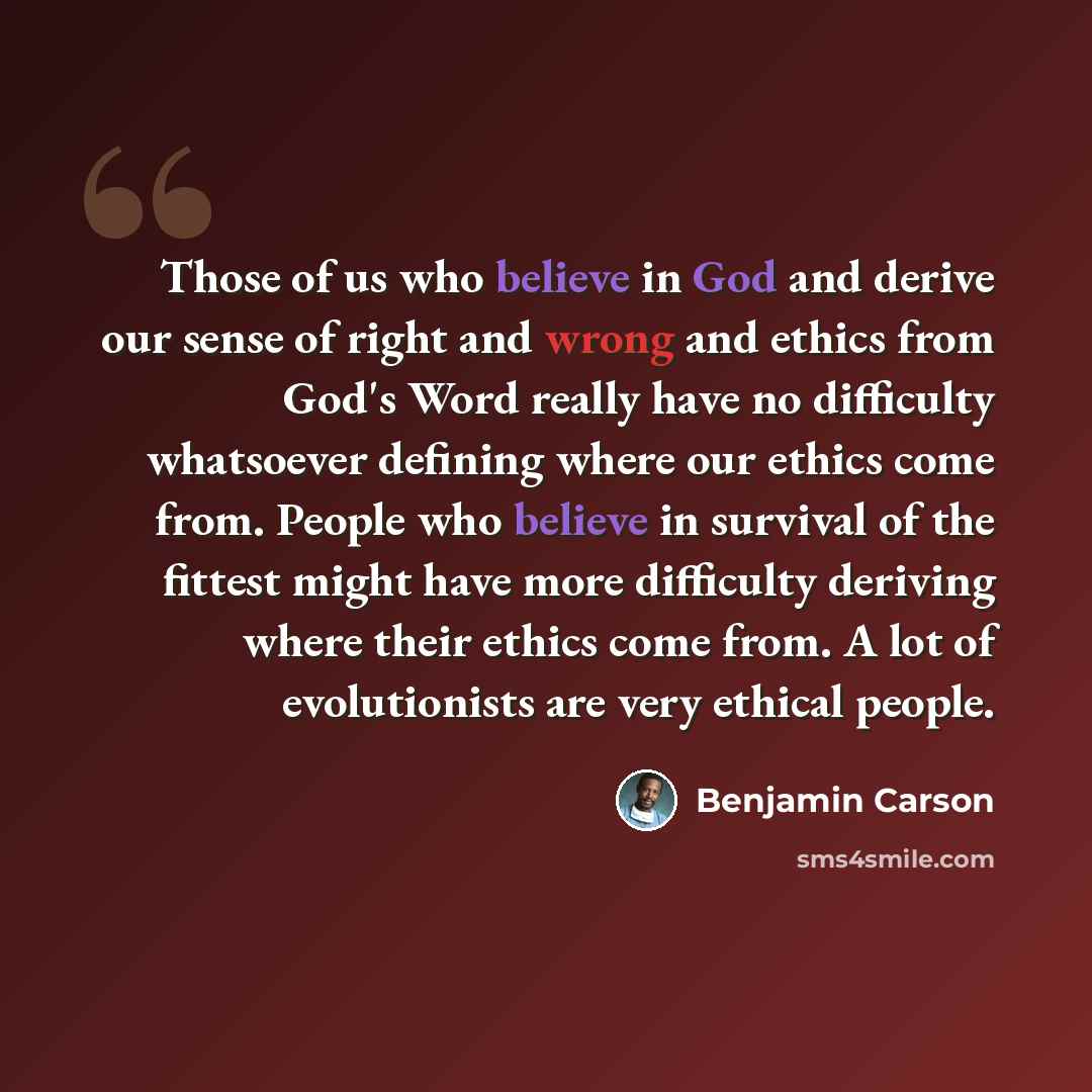“Those of us who believe in God and derive our sense of right and wrong and ethics from God's Word really have no difficulty whatsoever defining where our ethics come from. People who believe in survival of the fittest might have more difficulty deriving where their ethics come from. A lot of…” quote by Benjamin Carson