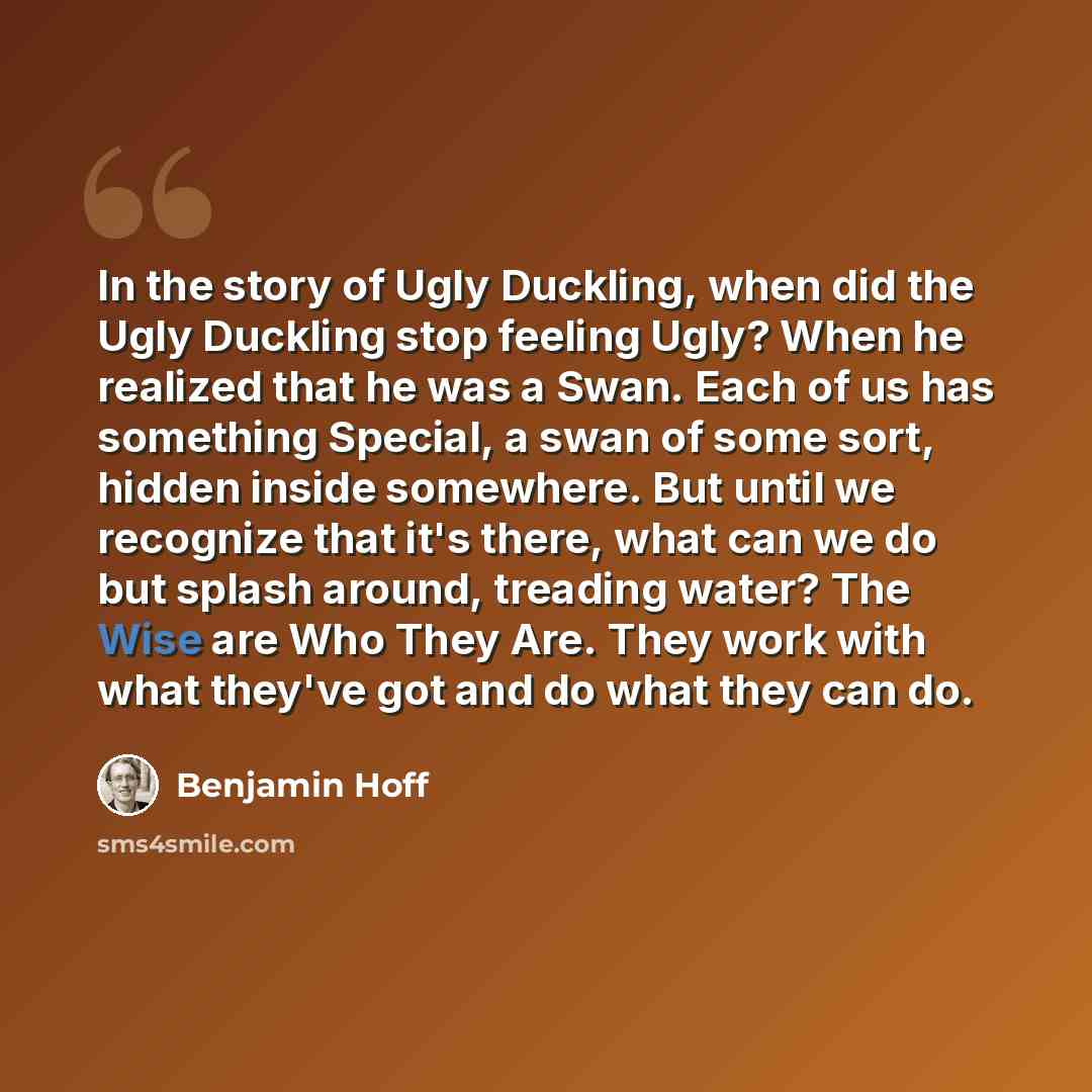 “In the story of Ugly Duckling, when did the Ugly Duckling stop feeling Ugly? When he realized that he was a Swan. Each of us has something Special, a swan of some sort, hidden inside somewhere. But until we recognize that it's there, what can we do but splash around, treading water? The Wise are…” quote by Benjamin Hoff