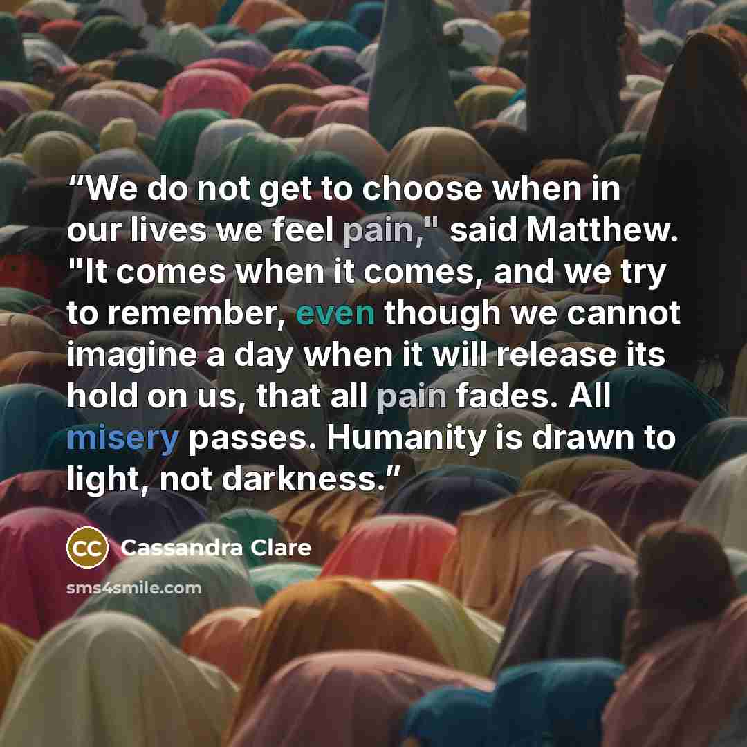 “We do not get to choose when in our lives we feel pain," said Matthew. "It comes when it comes, and we try to remember, even though we cannot imagine a day when it will release its hold on us, that all pain fades. All misery passes. Humanity is drawn to light, not darkness.” quote by Cassandra Clare