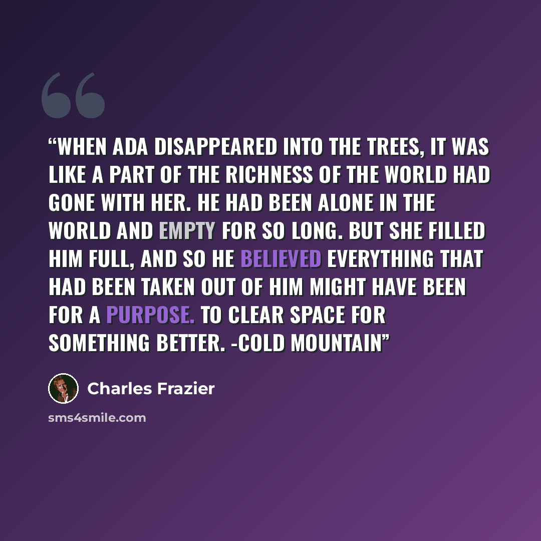 “When Ada disappeared into the trees, it was like a part of the richness of the world had gone with her. He had been alone in the world and empty for so long. But she filled him full, and so he believed everything that had been taken out of him might have been for a purpose. To clear space for…” quote by Charles Frazier