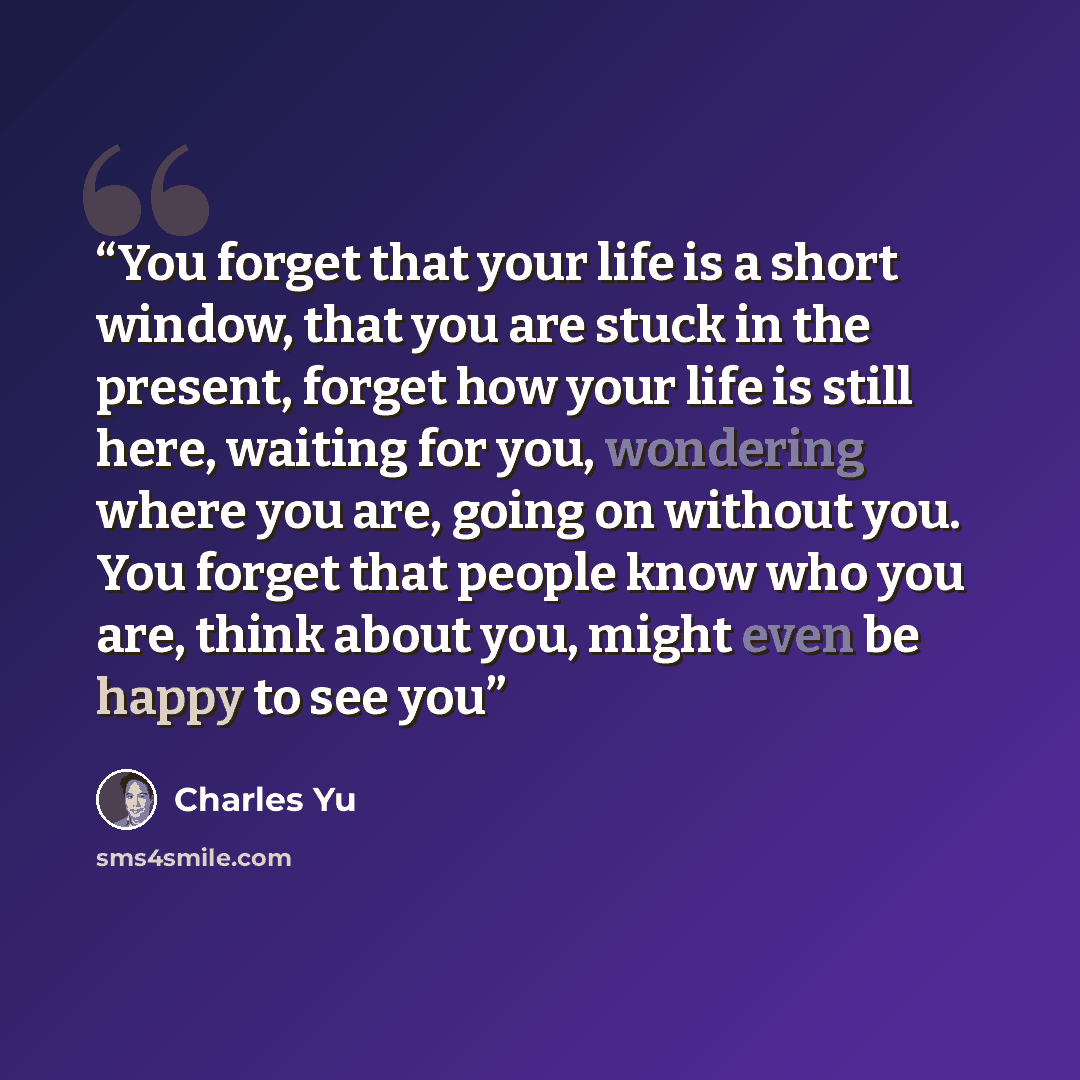 “You forget that your life is a short window, that you are stuck in the present, forget how your life is still here, waiting for you, wondering where you are, going on without you. You forget that people know who you are, think about you, might even be happy to see you” quote by Charles Yu