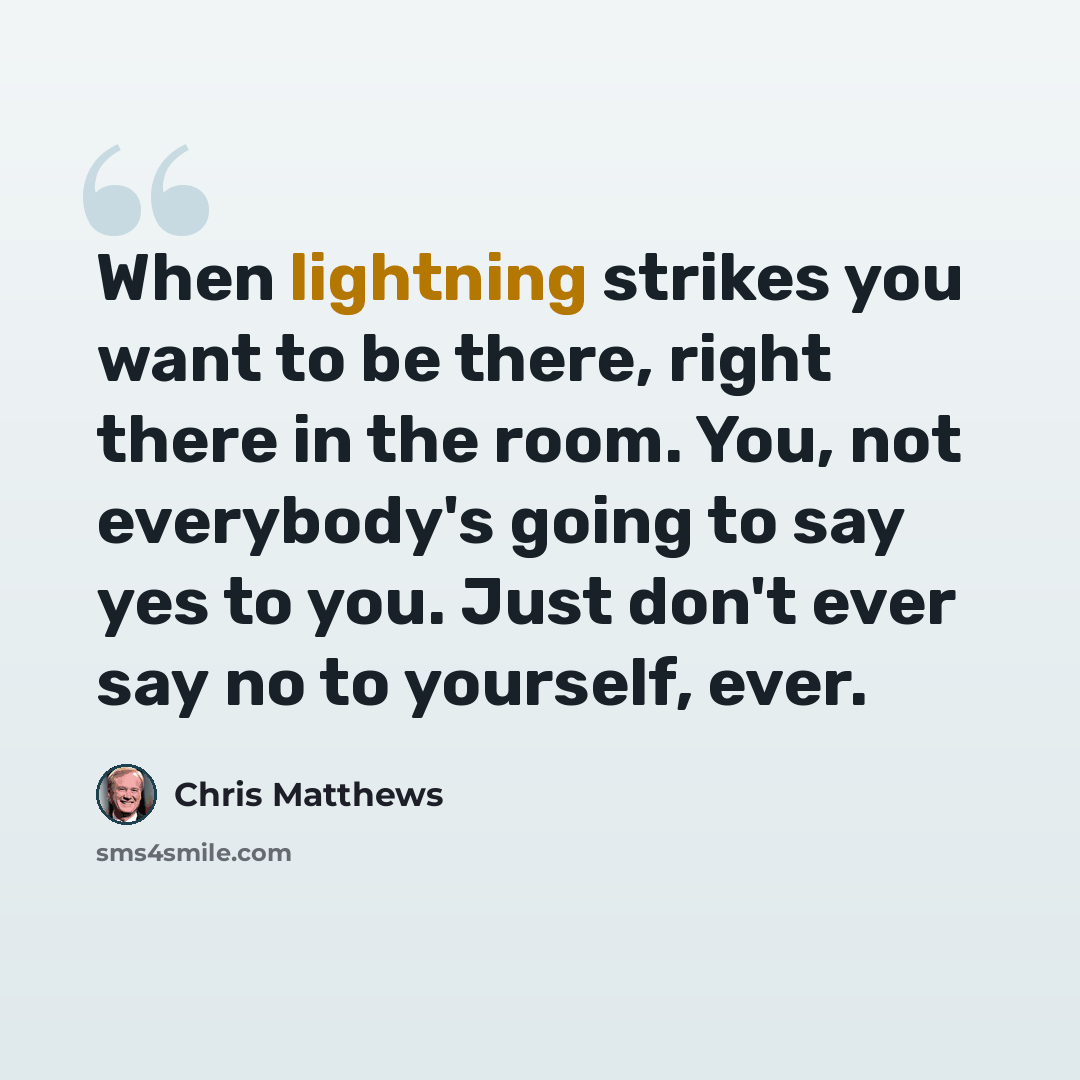 “When lightning strikes you want to be there, right there in the room. You, not everybody's going to say yes to you. Just don't ever say no to yourself, ever.” quote by Chris Matthews