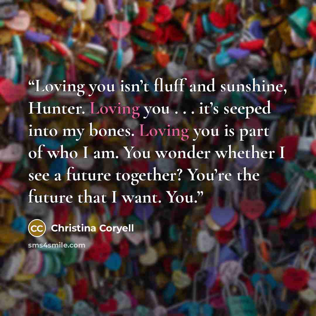 “Loving you isn’t fluff and sunshine, Hunter. Loving you . . . it’s seeped into my bones. Loving you is part of who I am. You wonder whether I see a future together? You’re the future that I want. You.” quote by Christina Coryell
