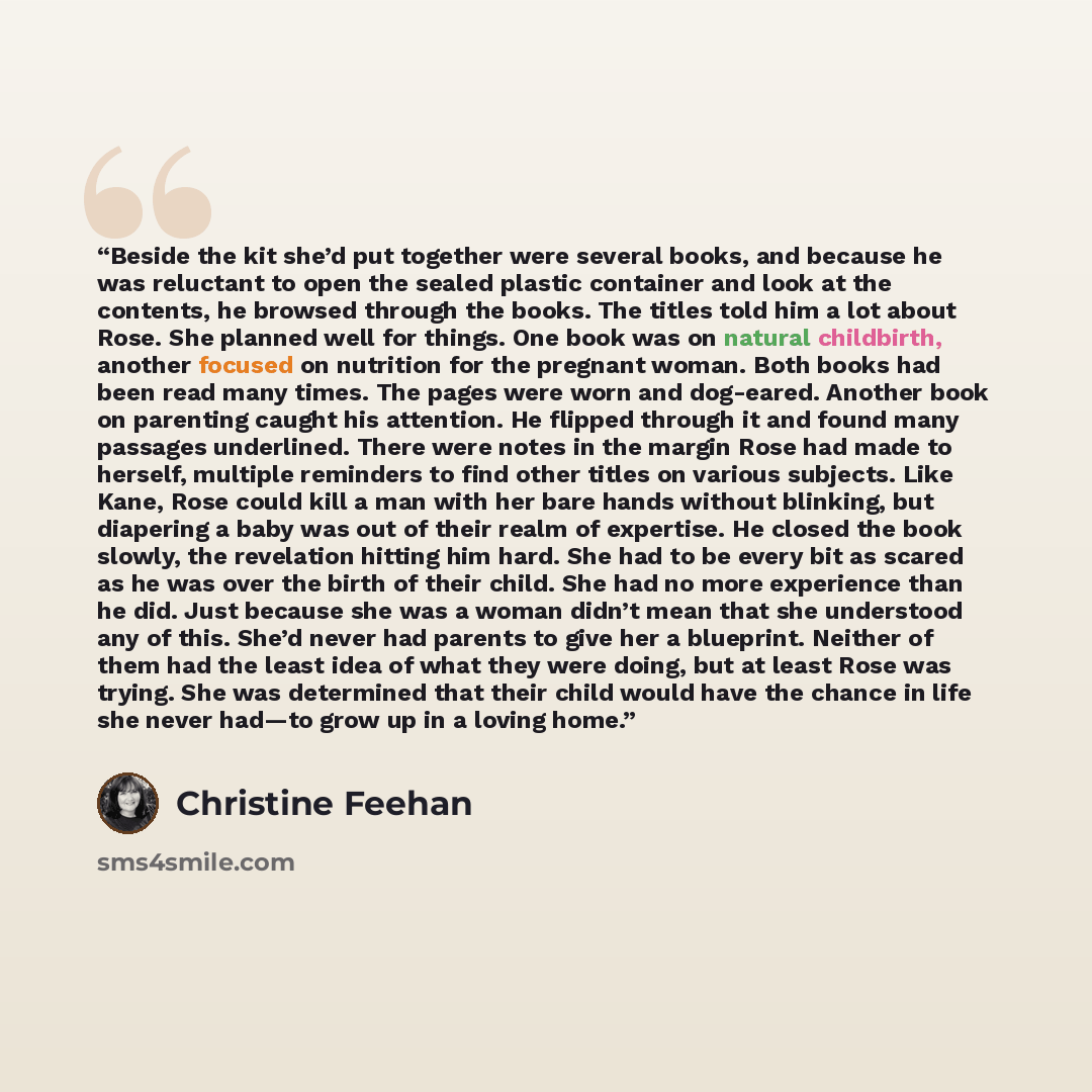 “Beside the kit she’d put together were several books, and because he was reluctant to open the sealed plastic container and look at the contents, he browsed through the books. The titles told him a lot about Rose. She planned well for things. One book was on natural childbirth, another focused on…” quote by Christine Feehan