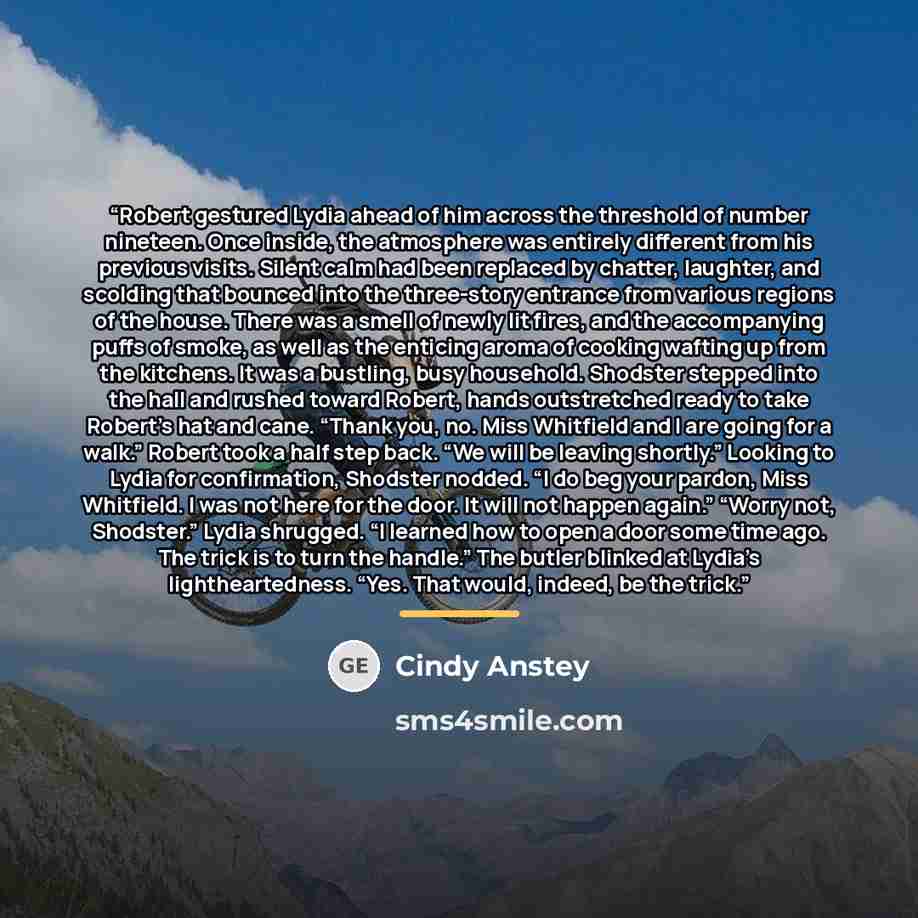 “Robert gestured Lydia ahead of him across the threshold of number nineteen. Once inside, the atmosphere was entirely different from his previous visits. Silent calm had been replaced by chatter, laughter, and scolding that bounced into the three-story entrance from various regions of the house…” quote by Cindy Anstey