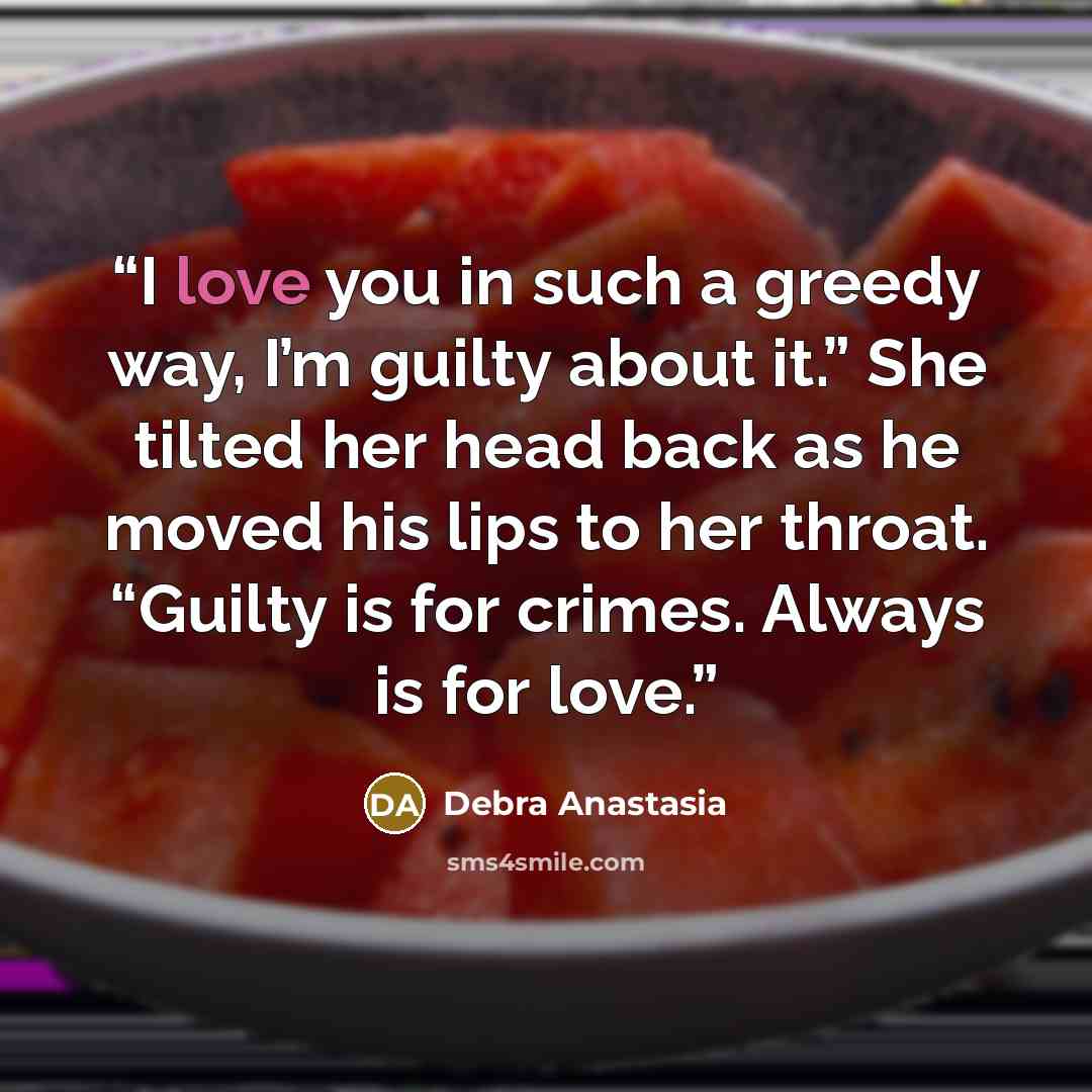 “I love you in such a greedy way, I’m guilty about it.” She tilted her head back as he moved his lips to her throat. “Guilty is for crimes. Always is for love.” quote by Debra Anastasia