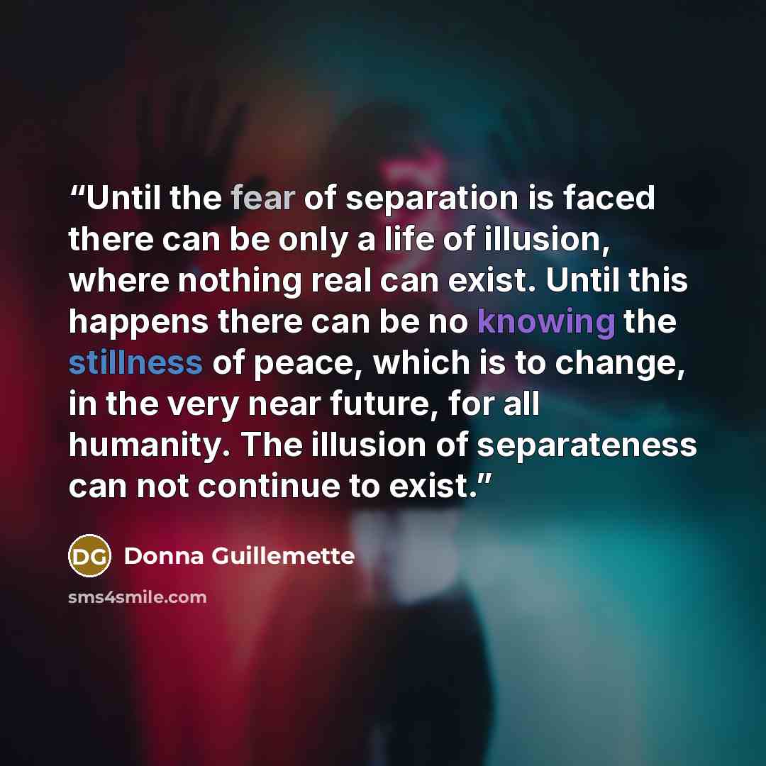 “Until the fear of separation is faced there can be only a life of illusion, where nothing real can exist. Until this happens there can be no knowing the stillness of peace, which is to change, in the very near future, for all humanity. The illusion of separateness can not continue to exist.” quote by Donna Guillemette