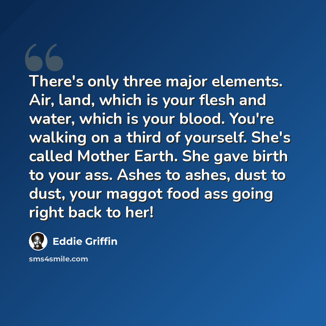 “There's only three major elements. Air, land, which is your flesh and water, which is your blood. You're walking on a third of yourself. She's called Mother Earth. She gave birth to your ass. Ashes to ashes, dust to dust, your maggot food ass going right back to her!” quote by Eddie Griffin