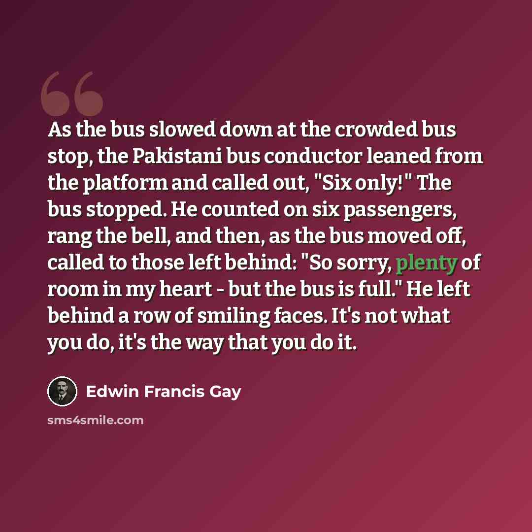 “As the bus slowed down at the crowded bus stop, the Pakistani bus conductor leaned from the platform and called out, "Six only!" The bus stopped. He counted on six passengers, rang the bell, and then, as the bus moved off, called to those left behind: "So sorry, plenty of room in my heart - but…” quote by Edwin Francis Gay
