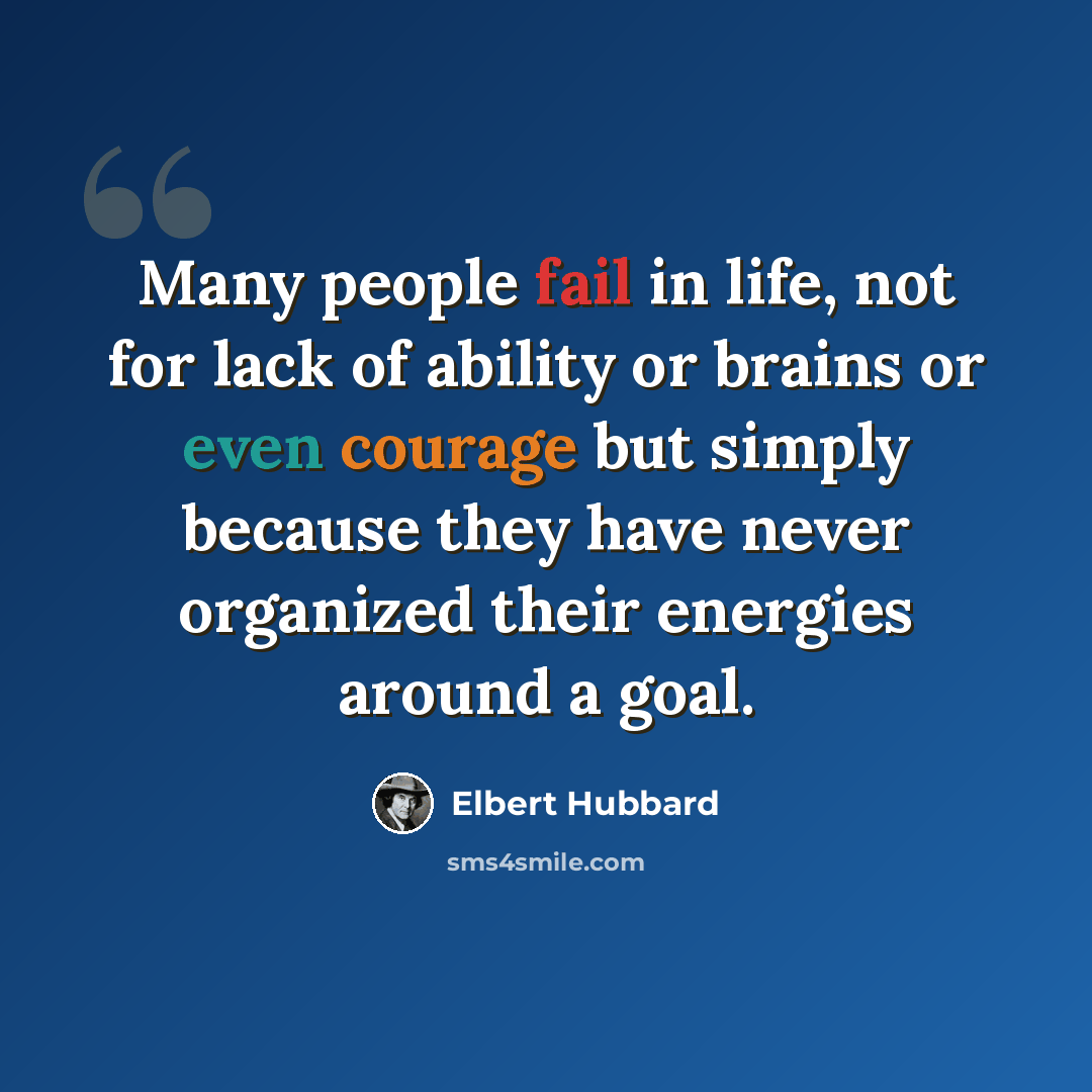 “Many people fail in life, not for lack of ability or brains or even courage but simply because they have never organized their energies around a goal.” quote by Elbert Hubbard