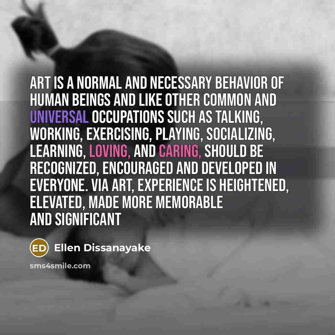 “Art is a normal and necessary behavior of human beings and like other common and universal occupations such as talking, working, exercising, playing, socializing, learning, loving, and caring, should be recognized, encouraged and developed in everyone. Via art, experience is heightened, elevated…” quote by Ellen Dissanayake