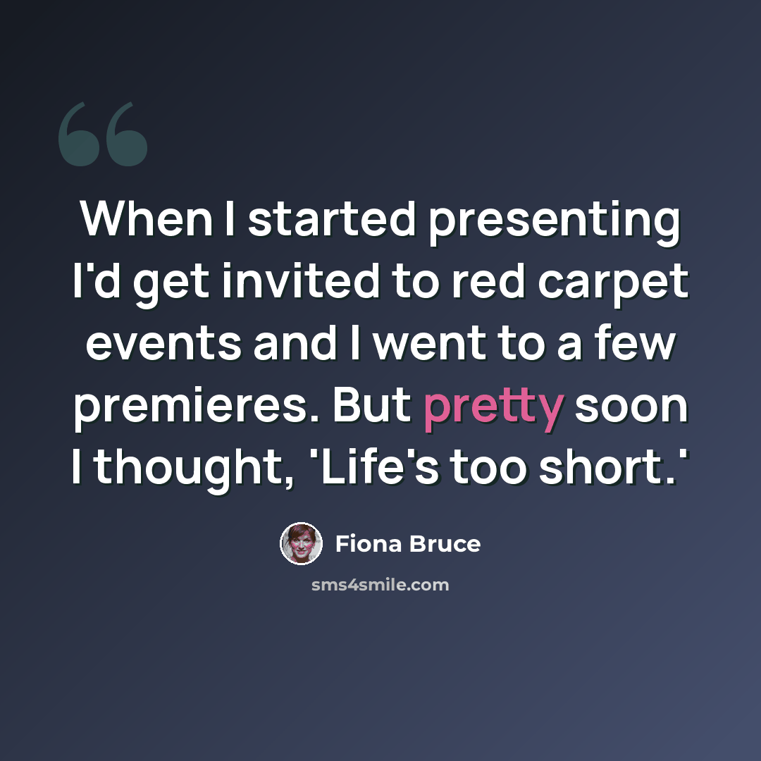 “When I started presenting I'd get invited to red carpet events and I went to a few premieres. But pretty soon I thought, 'Life's too short.'” quote by Fiona Bruce