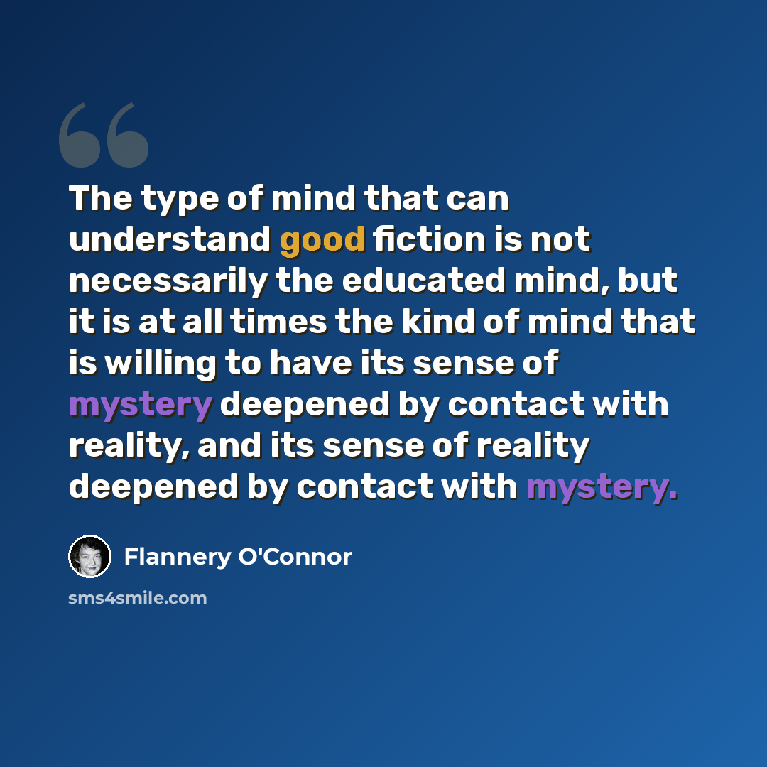 “The type of mind that can understand good fiction is not necessarily the educated mind, but it is at all times the kind of mind that is willing to have its sense of mystery deepened by contact with reality, and its sense of reality deepened by contact with mystery.” quote by Flannery O'Connor