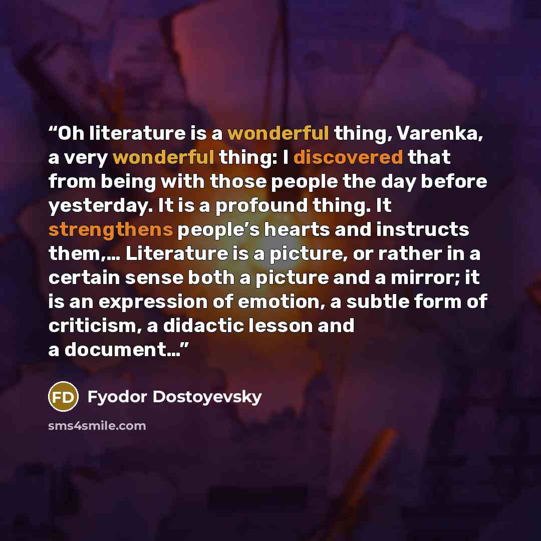 “Oh literature is a wonderful thing, Varenka, a very wonderful thing: I discovered that from being with those people the day before yesterday. It is a profound thing. It strengthens people’s hearts and instructs them,… Literature is a picture, or rather in a certain sense both a picture and a…” quote by Fyodor Dostoyevsky