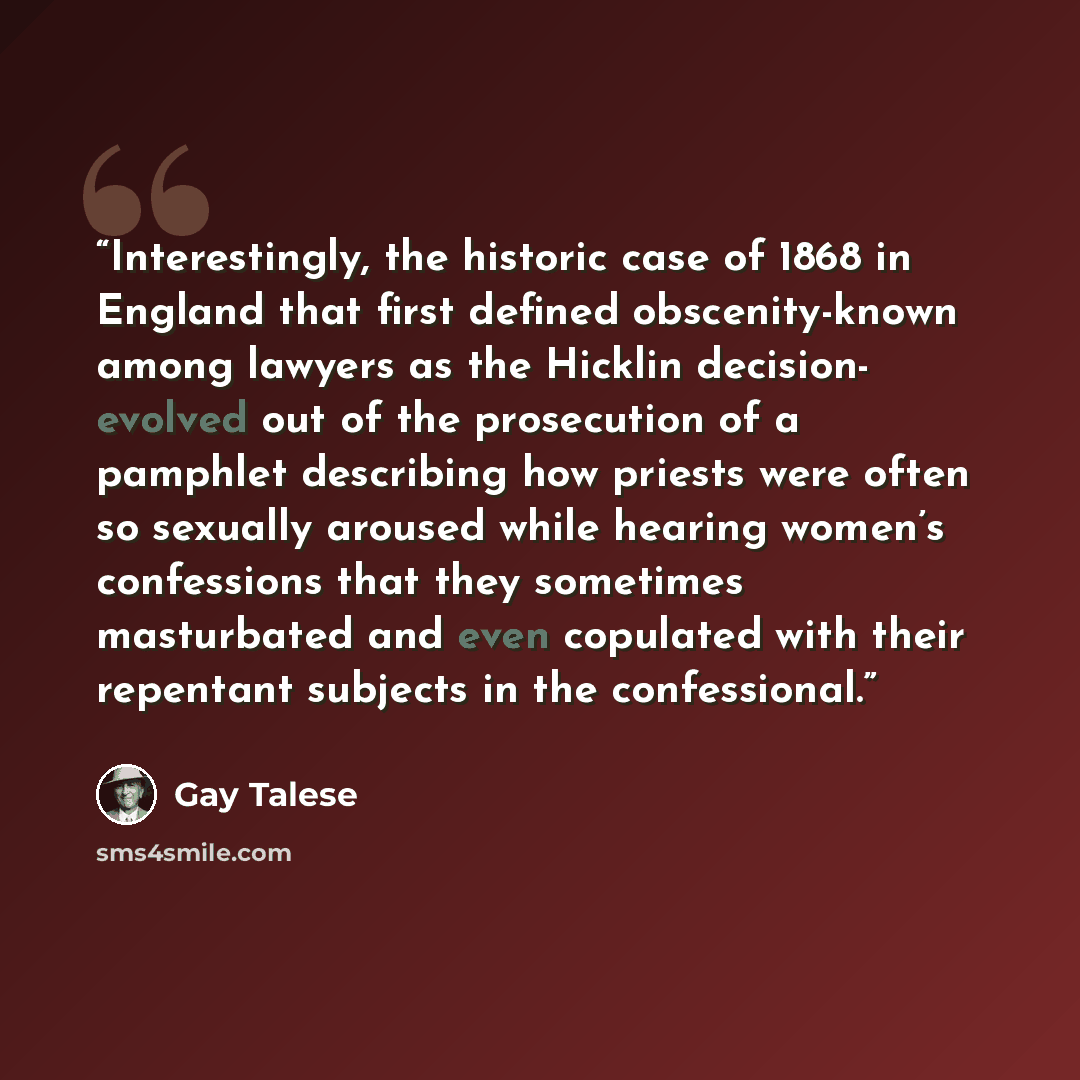 “Interestingly, the historic case of 1868 in England that first defined obscenity-known among lawyers as the Hicklin decision- evolved out of the prosecution of a pamphlet describing how priests were often so sexually aroused while hearing women’s confessions that they sometimes masturbated and…” quote by Gay Talese