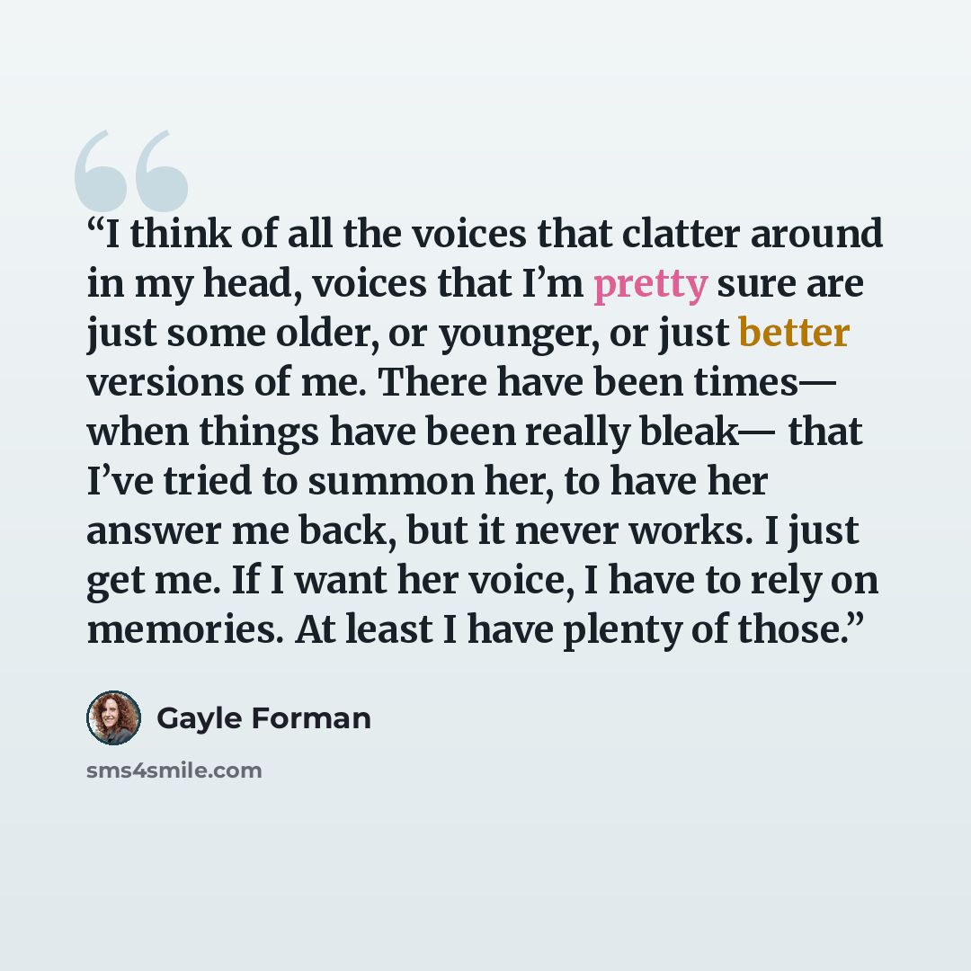 “I think of all the voices that clatter around in my head, voices that I’m pretty sure are just some older, or younger, or just better versions of me. There have been times— when things have been really bleak— that I’ve tried to summon her, to have her answer me back, but it never works. I just get…” quote by Gayle Forman
