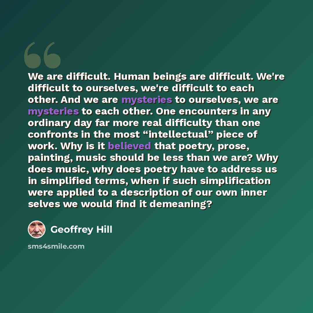 “We are difficult. Human beings are difficult. We're difficult to ourselves, we're difficult to each other. And we are mysteries to ourselves, we are mysteries to each other. One encounters in any ordinary day far more real difficulty than one confronts in the most “intellectual” piece of work. Why…” quote by Geoffrey Hill