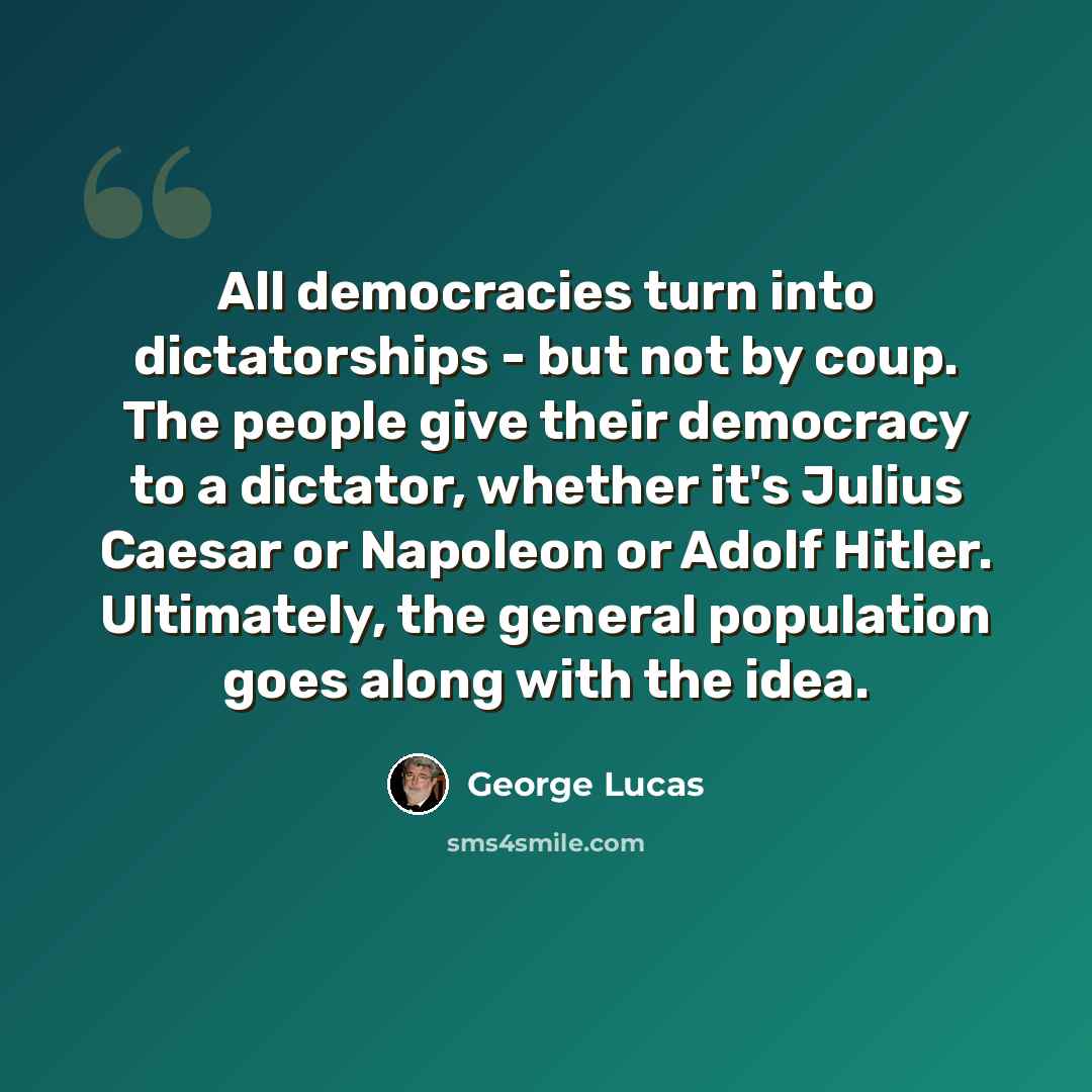 “All democracies turn into dictatorships - but not by coup. The people give their democracy to a dictator, whether it's Julius Caesar or Napoleon or Adolf Hitler. Ultimately, the general population goes along with the idea.” quote by George Lucas