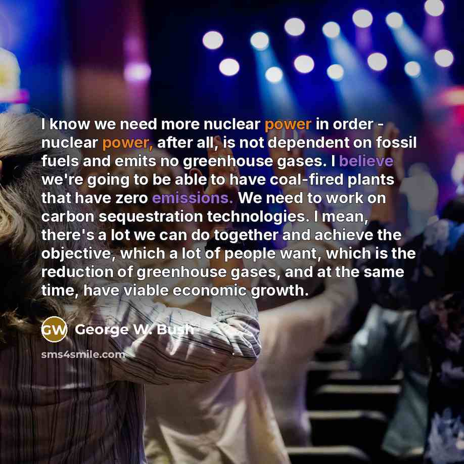 “I know we need more nuclear power in order - nuclear power, after all, is not dependent on fossil fuels and emits no greenhouse gases. I believe we're going to be able to have coal-fired plants that have zero emissions. We need to work on carbon sequestration technologies. I mean, there's a lot we…” quote by George W. Bush