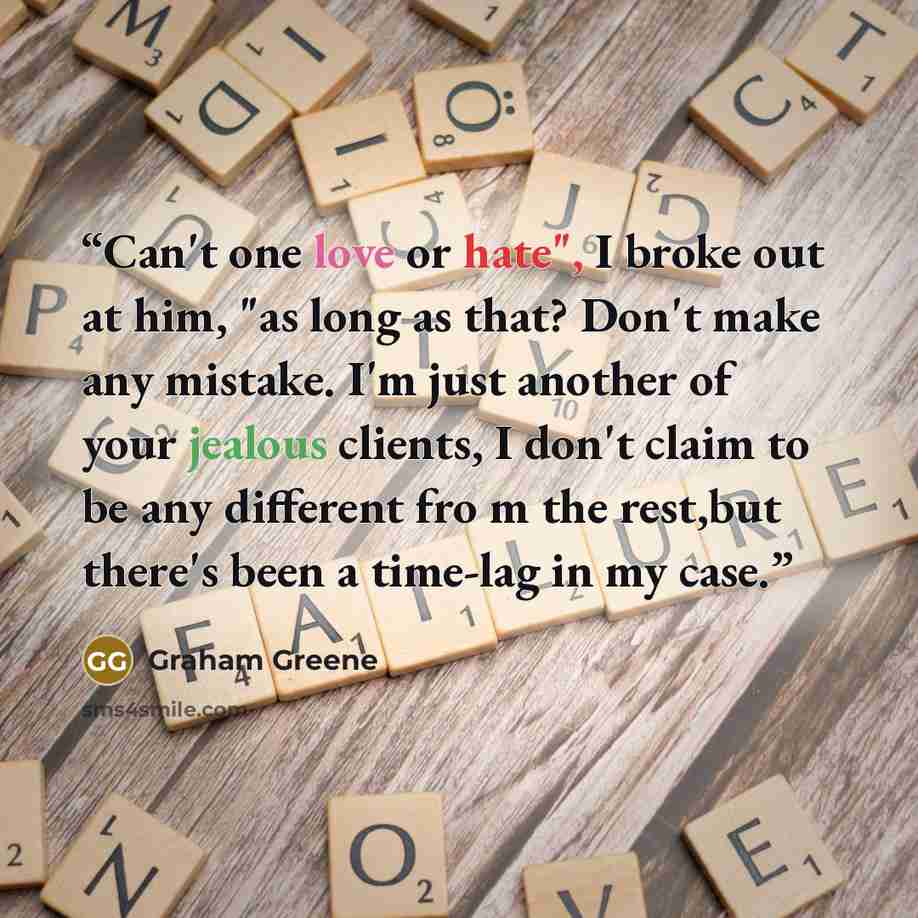 “Can't one love or hate", I broke out at him, "as long as that? Don't make any mistake. I'm just another of your jealous clients, I don't claim to be any different fro m the rest,but there's been a time-lag in my case.” quote by Graham Greene