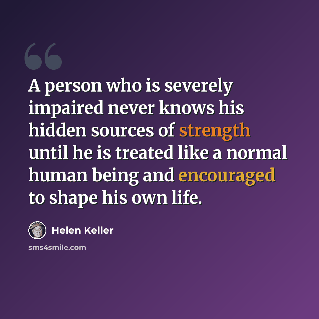 “A person who is severely impaired never knows his hidden sources of strength until he is treated like a normal human being and encouraged to shape his own life.” quote by Helen Keller