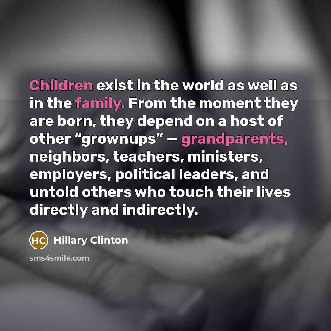 “Children exist in the world as well as in the family. From the moment they are born, they depend on a host of other “grownups” — grandparents, neighbors, teachers, ministers, employers, political leaders, and untold others who touch their lives directly and indirectly.” quote by Hillary Clinton