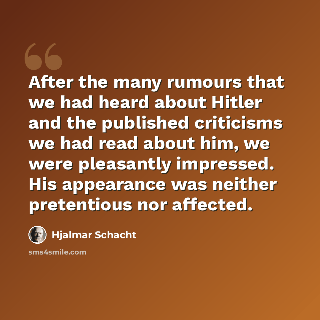 “After the many rumours that we had heard about Hitler and the published criticisms we had read about him, we were pleasantly impressed. His appearance was neither pretentious nor affected.” quote by Hjalmar Schacht