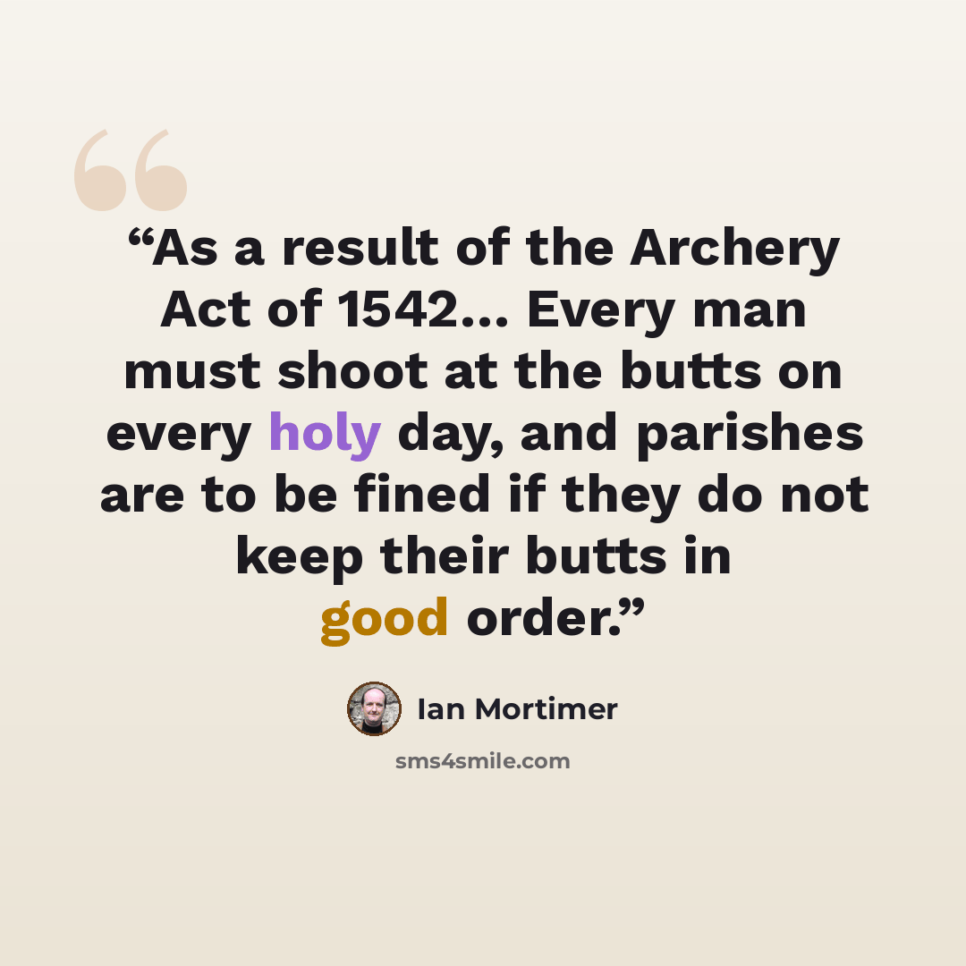 “As a result of the Archery Act of 1542… Every man must shoot at the butts on every holy day, and parishes are to be fined if they do not keep their butts in good order.” quote by Ian Mortimer