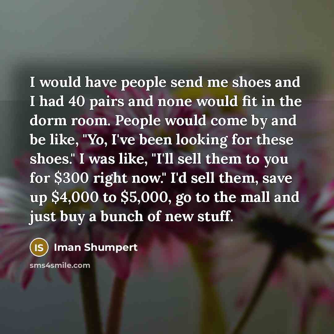 “I would have people send me shoes and I had 40 pairs and none would fit in the dorm room. People would come by and be like, "Yo, I've been looking for these shoes." I was like, "I'll sell them to you for $300 right now." I'd sell them, save up $4,000 to $5,000, go to the mall and just buy a bunch…” quote by Iman Shumpert