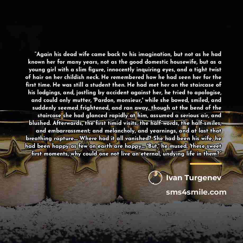 “Again his dead wife came back to his imagination, but not as he had known her for many years, not as the good domestic housewife, but as a young girl with a slim figure, innocently inquiring eyes, and a tight twist of hair on her childish neck. He remembered how he had seen her for the first time…” quote by Ivan Turgenev