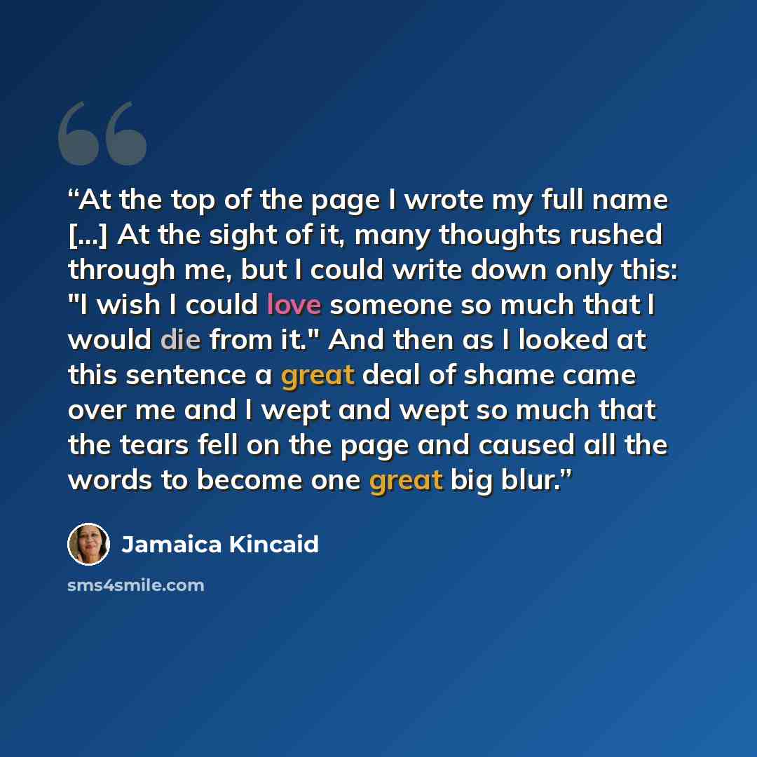 “At the top of the page I wrote my full name [...] At the sight of it, many thoughts rushed through me, but I could write down only this: "I wish I could love someone so much that I would die from it." And then as I looked at this sentence a great deal of shame came over me and I wept and wept so…” quote by Jamaica Kincaid
