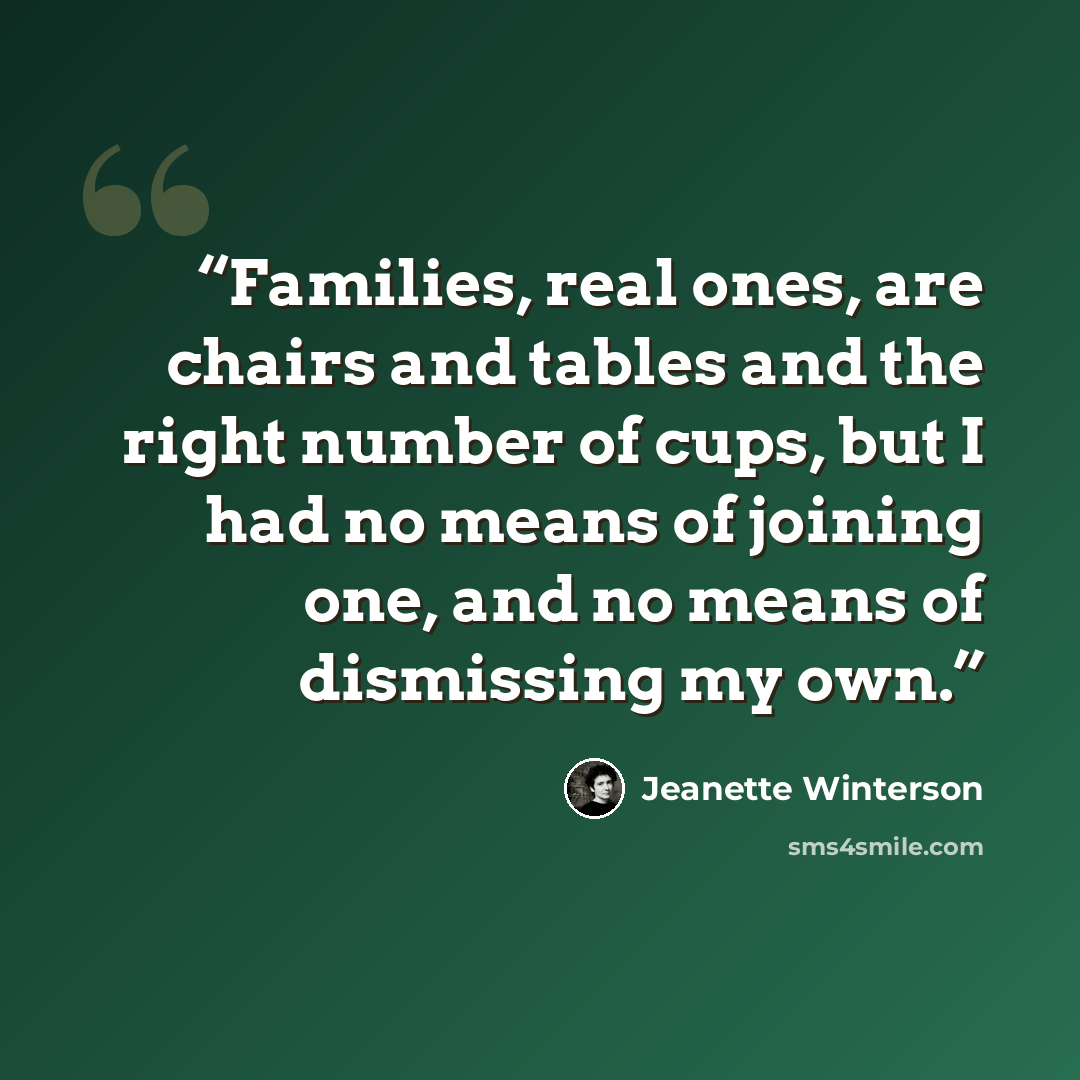 “Families, real ones, are chairs and tables and the right number of cups, but I had no means of joining one, and no means of dismissing my own.” quote by Jeanette Winterson