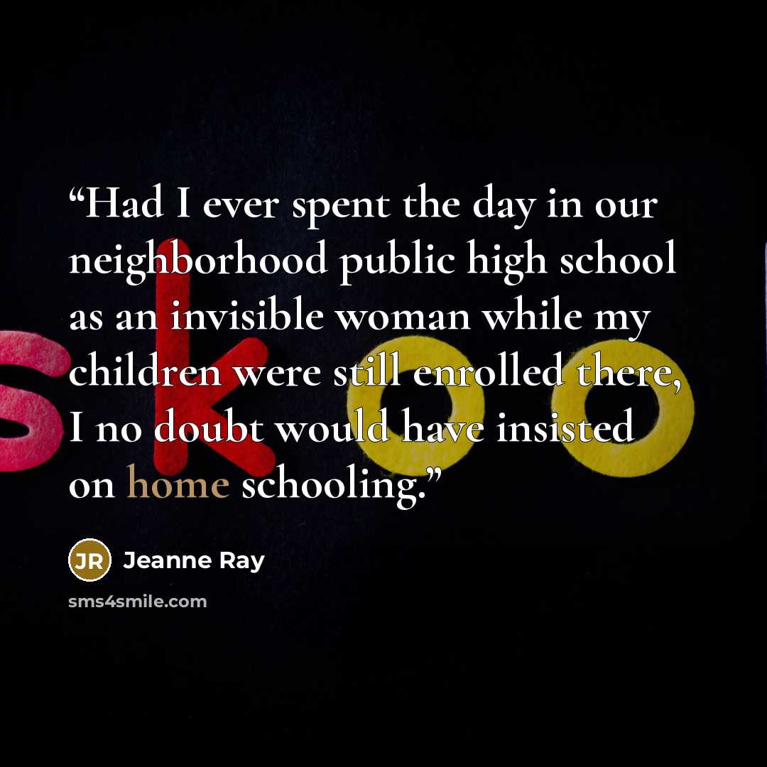 “Had I ever spent the day in our neighborhood public high school as an invisible woman while my children were still enrolled there, I no doubt would have insisted on home schooling.” quote by Jeanne Ray