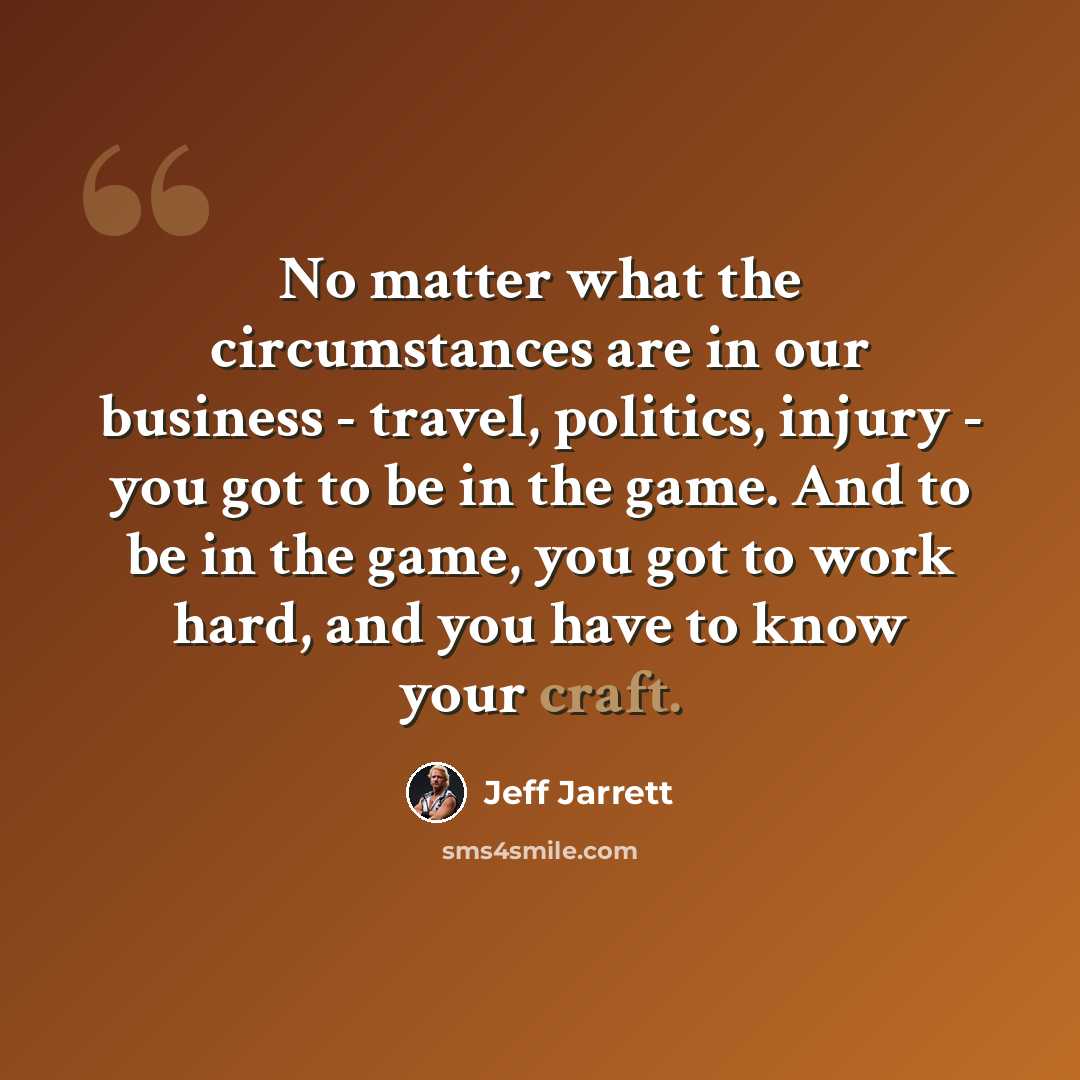“No matter what the circumstances are in our business - travel, politics, injury - you got to be in the game. And to be in the game, you got to work hard, and you have to know your craft.” quote by Jeff Jarrett