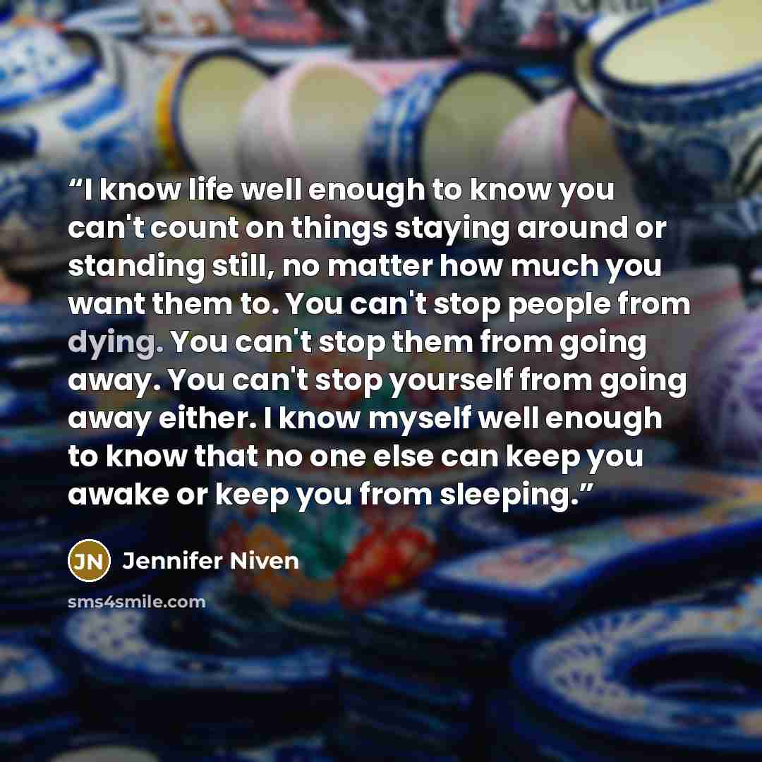 “I know life well enough to know you can't count on things staying around or standing still, no matter how much you want them to. You can't stop people from dying. You can't stop them from going away. You can't stop yourself from going away either. I know myself well enough to know that no one else…” quote by Jennifer Niven